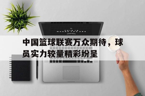 中国篮球联赛万众期待，球员实力较量精彩纷呈的简单介绍